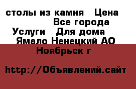 столы из камня › Цена ­ 55 000 - Все города Услуги » Для дома   . Ямало-Ненецкий АО,Ноябрьск г.